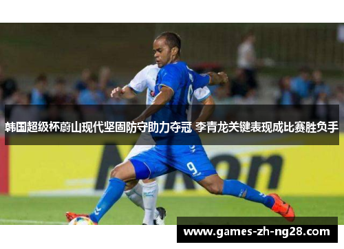 韩国超级杯蔚山现代坚固防守助力夺冠 李青龙关键表现成比赛胜负手